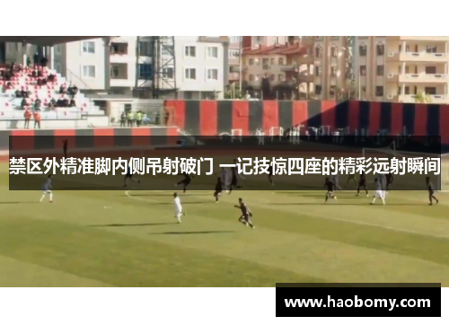 禁区外精准脚内侧吊射破门 一记技惊四座的精彩远射瞬间