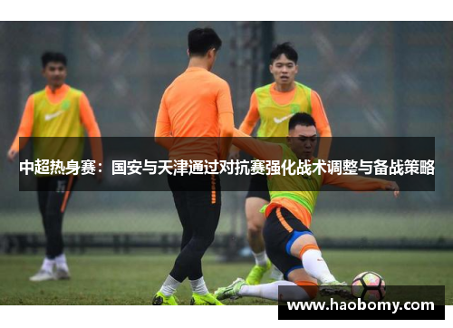 中超热身赛：国安与天津通过对抗赛强化战术调整与备战策略